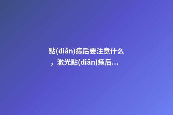 點(diǎn)痣后要注意什么，激光點(diǎn)痣后注意事項(xiàng)